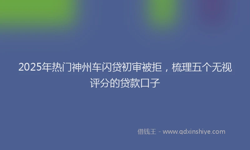 2025年热门神州车闪贷初审被拒，梳理五个无视评分的贷款口子