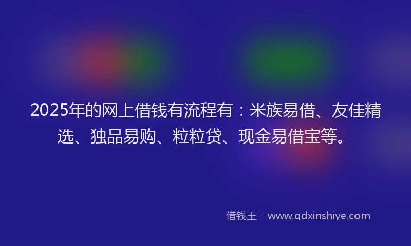 2025年的网上借钱有流程有：米族易借、友佳精选、独品易购、粒粒贷、现金易借宝等。