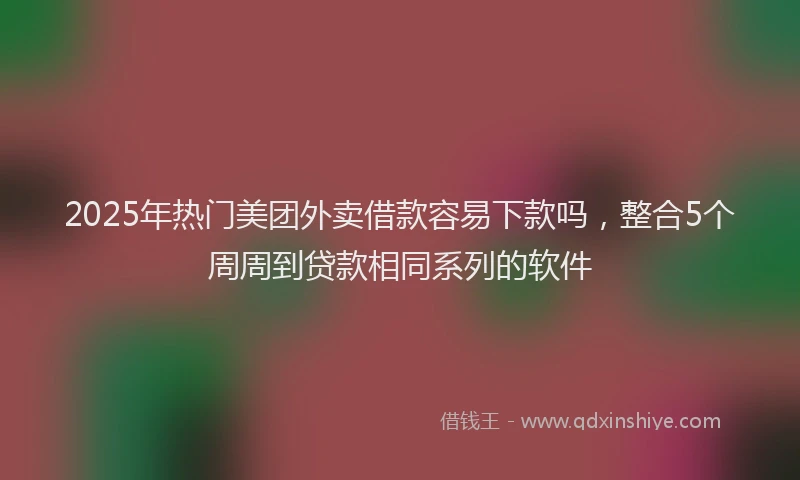 2025年热门美团外卖借款容易下款吗，整合5个周周到贷款相同系列的软件