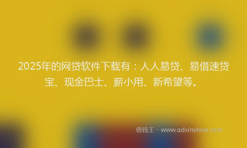 2025年的网贷软件下载有：人人易贷、易借速贷宝、现金巴士、薪小用、新希望等。