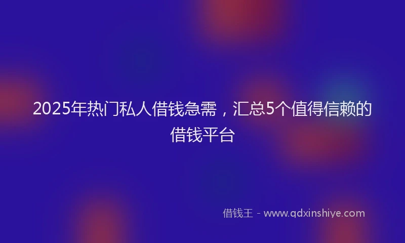 2025年热门私人借钱急需，汇总5个值得信赖的借钱平台