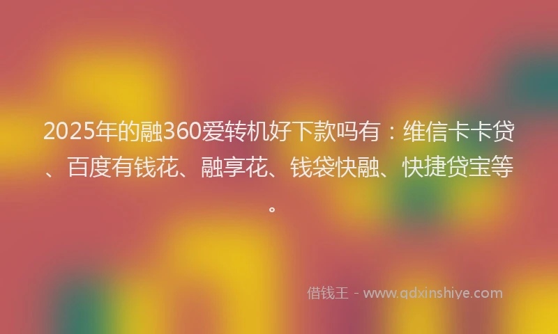 2025年的融360爱转机好下款吗有：维信卡卡贷、百度有钱花、融享花、钱袋快融、快捷贷宝等。