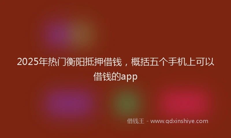 2025年热门衡阳抵押借钱，概括五个手机上可以借钱的app