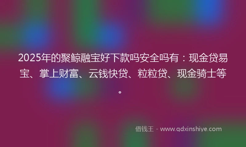 2025年的聚鲸融宝好下款吗安全吗有：现金贷易宝、掌上财富、云钱快贷、粒粒贷、现金骑士等。