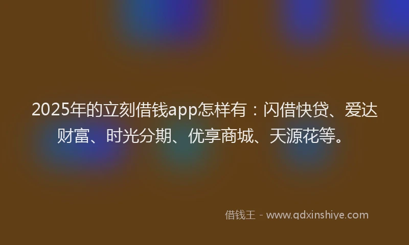 2025年的立刻借钱app怎样有：闪借快贷、爱达财富、时光分期、优享商城、天源花等。