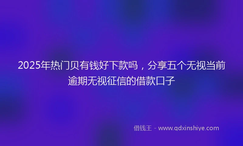 2025年热门贝有钱好下款吗，分享五个无视当前逾期无视征信的借款口子