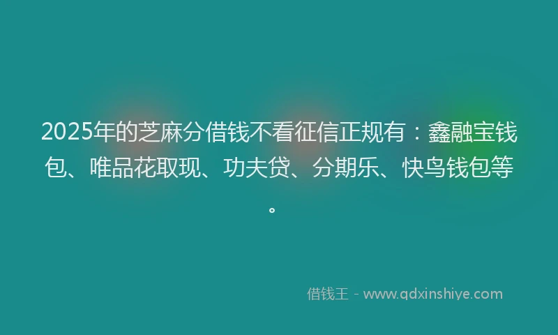 2025年的芝麻分借钱不看征信正规有：鑫融宝钱包、唯品花取现、功夫贷、分期乐、快鸟钱包等。