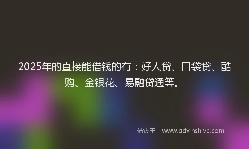 2025年的直接能借钱的有：好人贷、口袋贷、酷购、金银花、易融贷通等。