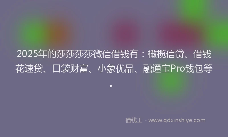 2025年的莎莎莎莎微信借钱有：橄榄信贷、借钱花速贷、口袋财富、小象优品、融通宝Pro钱包等。