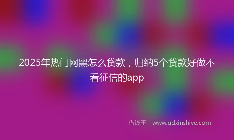 2025年热门网黑怎么贷款，归纳5个贷款好做不看征信的app