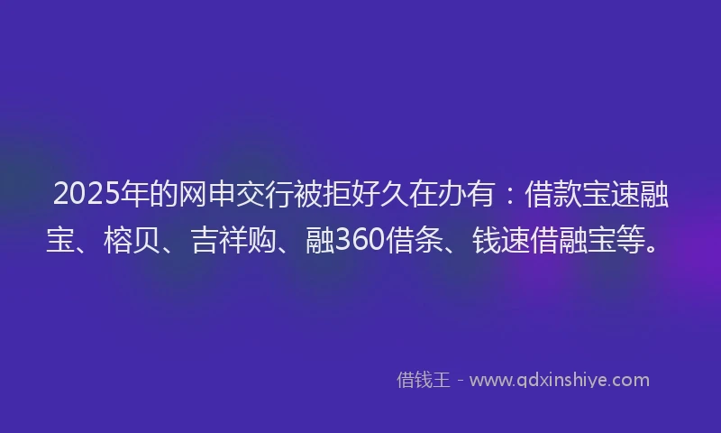 2025年的网申交行被拒好久在办有：借款宝速融宝、榕贝、吉祥购、融360借条、钱速借融宝等。