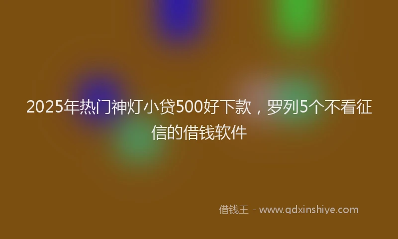 2025年热门神灯小贷500好下款，罗列5个不看征信的借钱软件