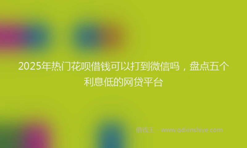 2025年热门花呗借钱可以打到微信吗，盘点五个利息低的网贷平台