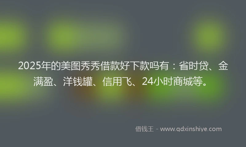 2025年的美图秀秀借款好下款吗有：省时贷、金满盈、洋钱罐、信用飞、24小时商城等。