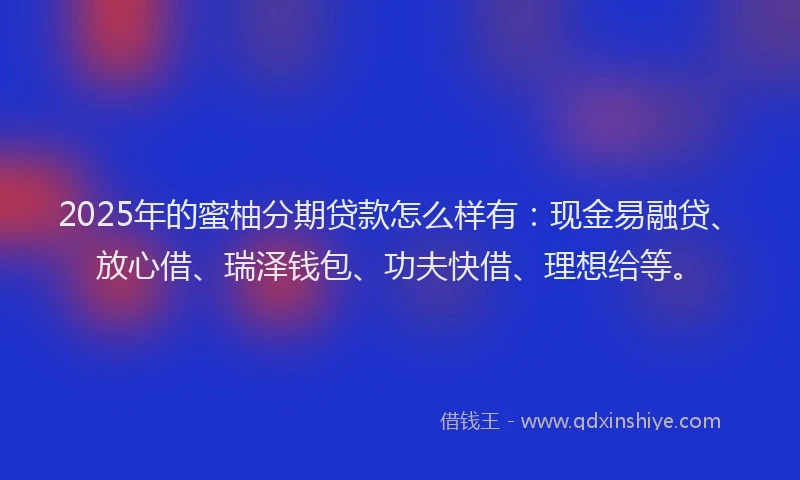 2025年的蜜柚分期贷款怎么样有：现金易融贷、放心借、瑞泽钱包、功夫快借、理想给等。