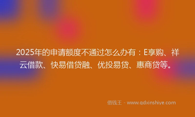 2025年的申请额度不通过怎么办有：E享购、祥云借款、快易借贷融、优投易贷、惠商贷等。