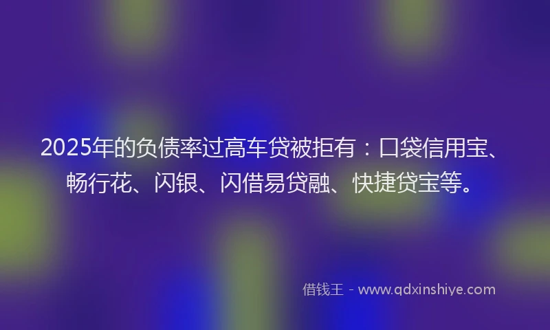 2025年的负债率过高车贷被拒有：口袋信用宝、畅行花、闪银、闪借易贷融、快捷贷宝等。