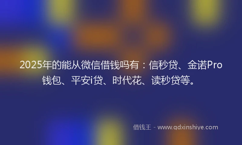 2025年的能从微信借钱吗有：信秒贷、金诺Pro钱包、平安i贷、时代花、读秒贷等。