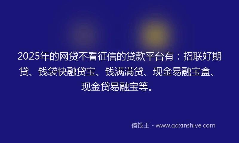 2025年的网贷不看征信的贷款平台有：招联好期贷、钱袋快融贷宝、钱满满贷、现金易融宝盒、现金贷易融宝等。