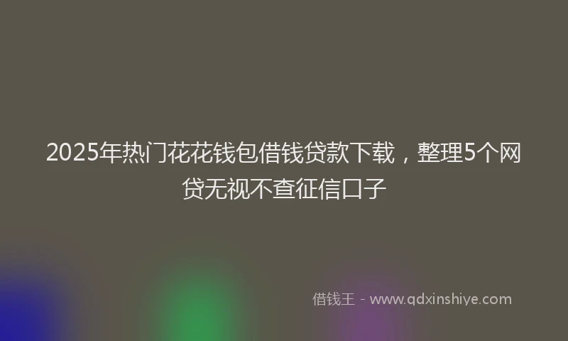 2025年热门花花钱包借钱贷款下载，整理5个网贷无视不查征信口子