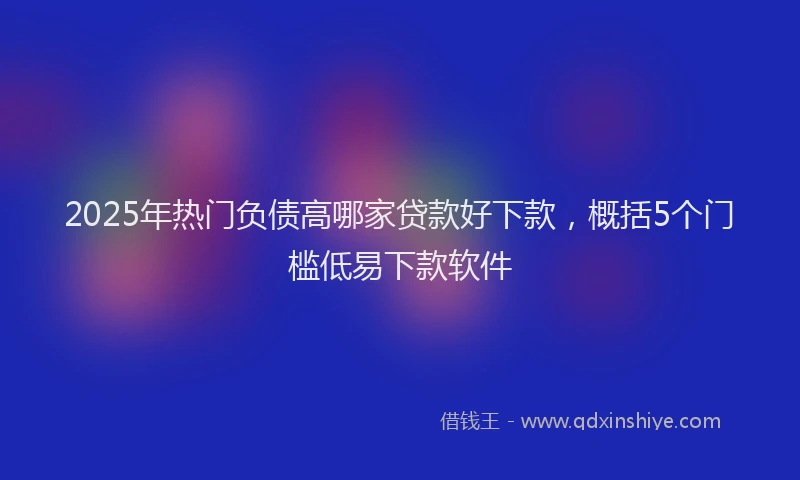 2025年热门负债高哪家贷款好下款，概括5个门槛低易下款软件