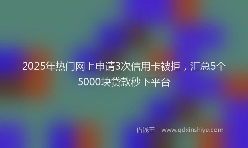 2025年热门网上申请3次信用卡被拒，汇总5个5000块贷款秒下平台