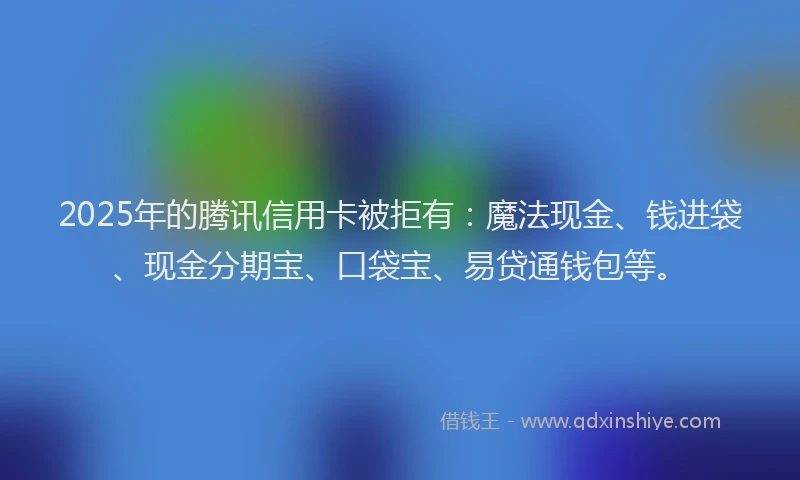 2025年的腾讯信用卡被拒有：魔法现金、钱进袋、现金分期宝、口袋宝、易贷通钱包等。