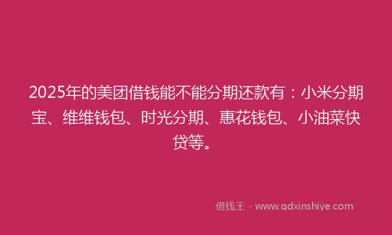 2025年的美团借钱能不能分期还款有：小米分期宝、维维钱包、时光分期、惠花钱包、小油菜快贷等。