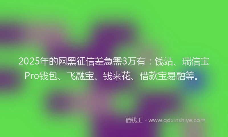 2025年的网黑征信差急需3万有：钱站、瑞信宝Pro钱包、飞融宝、钱来花、借款宝易融等。