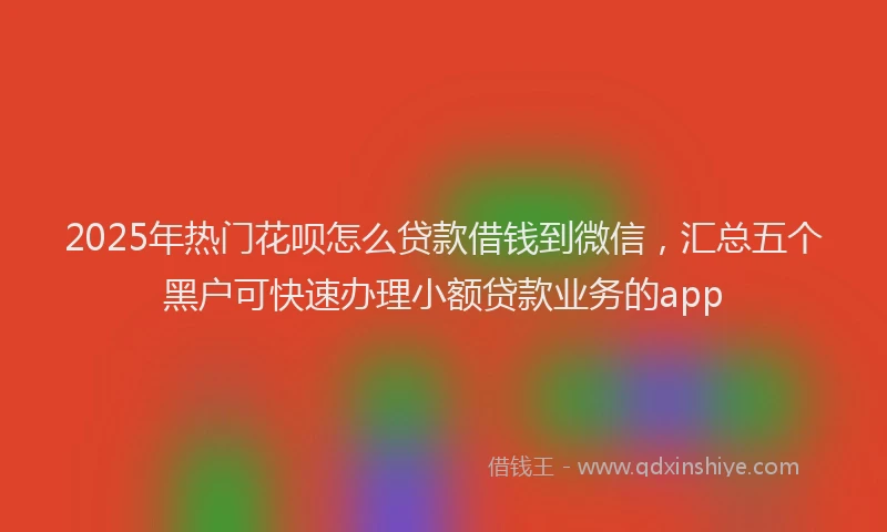2025年热门花呗怎么贷款借钱到微信，汇总五个黑户可快速办理小额贷款业务的app