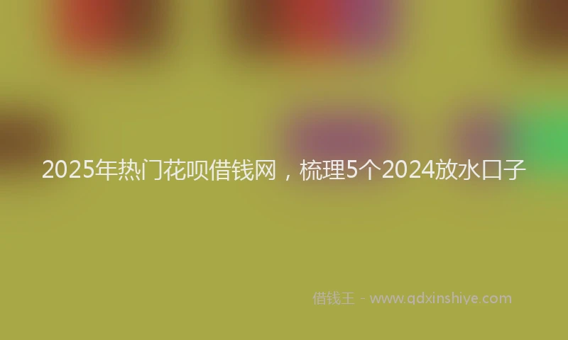 2025年热门花呗借钱网，梳理5个2024放水口子