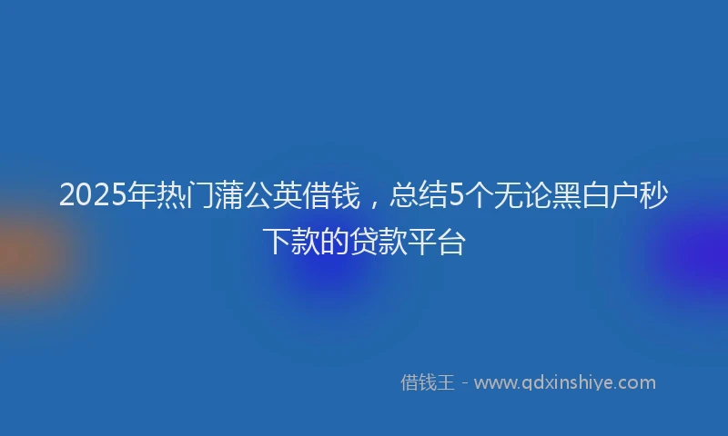 2025年热门蒲公英借钱，总结5个无论黑白户秒下款的贷款平台