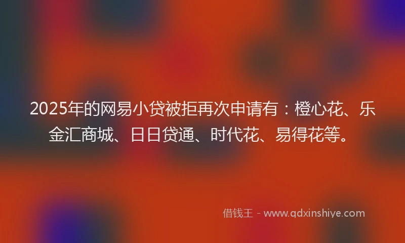 2025年的网易小贷被拒再次申请有：橙心花、乐金汇商城、日日贷通、时代花、易得花等。