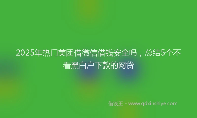 2025年热门美团借微信借钱安全吗，总结5个不看黑白户下款的网贷