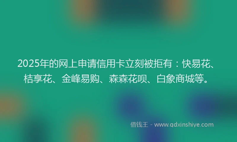2025年的网上申请信用卡立刻被拒有：快易花、桔享花、金峰易购、森森花呗、白象商城等。