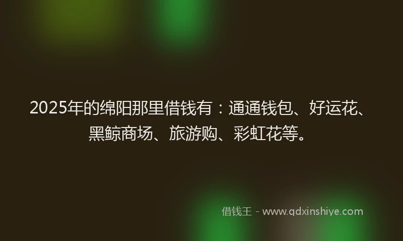 2025年的绵阳那里借钱有：通通钱包、好运花、黑鲸商场、旅游购、彩虹花等。