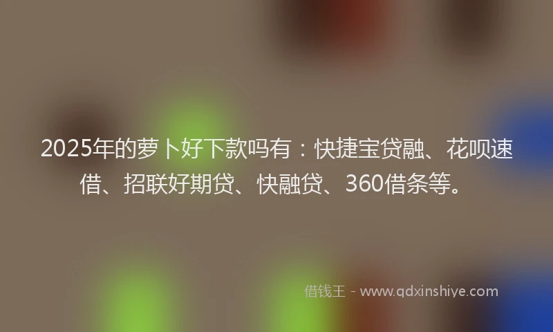 2025年的萝卜好下款吗有：快捷宝贷融、花呗速借、招联好期贷、快融贷、360借条等。