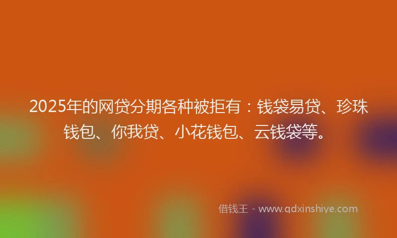 2025年的网贷分期各种被拒有：钱袋易贷、珍珠钱包、你我贷、小花钱包、云钱袋等。