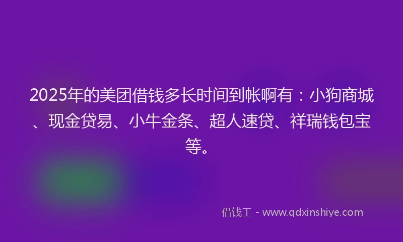 2025年的美团借钱多长时间到帐啊有：小狗商城、现金贷易、小牛金条、超人速贷、祥瑞钱包宝等。