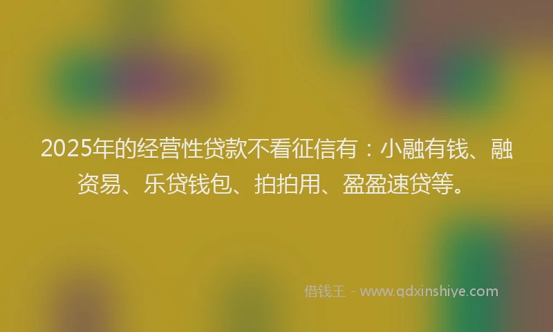 2025年的经营性贷款不看征信有：小融有钱、融资易、乐贷钱包、拍拍用、盈盈速贷等。
