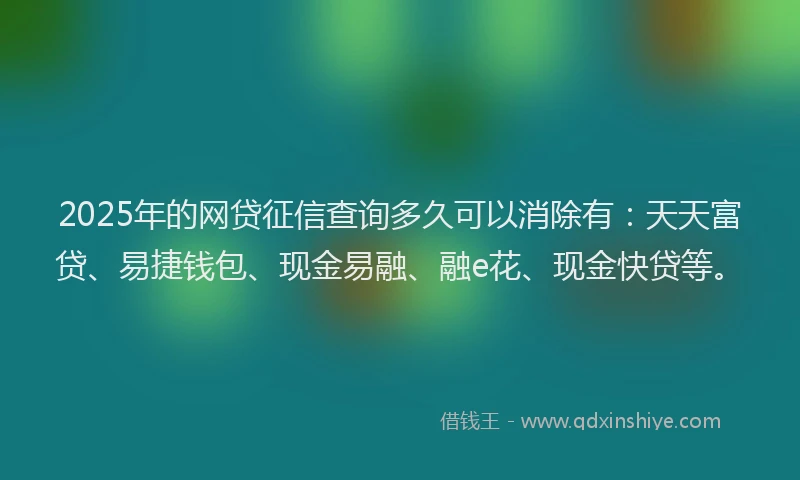 2025年的网贷征信查询多久可以消除有：天天富贷、易捷钱包、现金易融、融e花、现金快贷等。