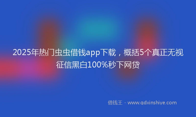 2025年热门虫虫借钱app下载，概括5个真正无视征信黑白100%秒下网贷