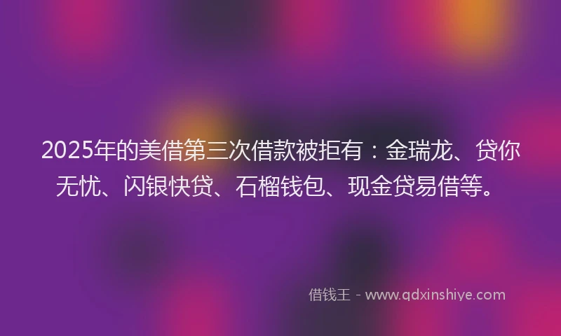 2025年的美借第三次借款被拒有：金瑞龙、贷你无忧、闪银快贷、石榴钱包、现金贷易借等。