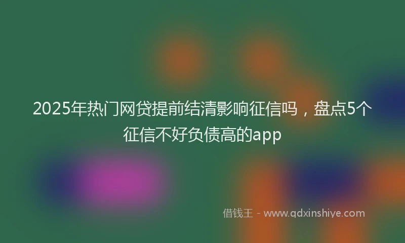 2025年热门网贷提前结清影响征信吗，盘点5个征信不好负债高的app