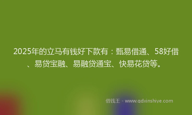 2025年的立马有钱好下款有：甄易借通、58好借、易贷宝融、易融贷通宝、快易花贷等。
