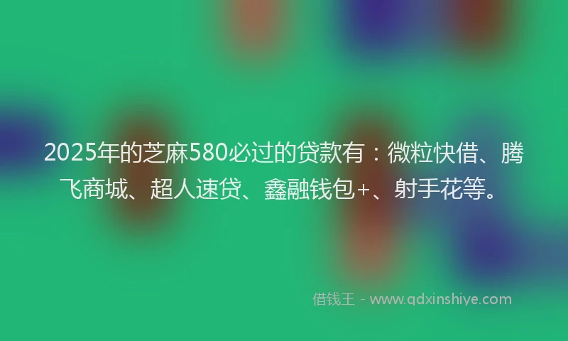2025年的芝麻580必过的贷款有：微粒快借、腾飞商城、超人速贷、鑫融钱包+、射手花等。