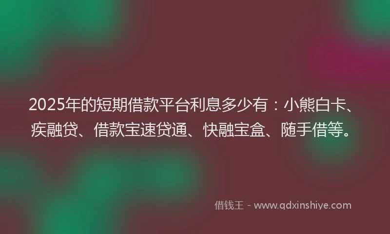 2025年的短期借款平台利息多少有：小熊白卡、疾融贷、借款宝速贷通、快融宝盒、随手借等。