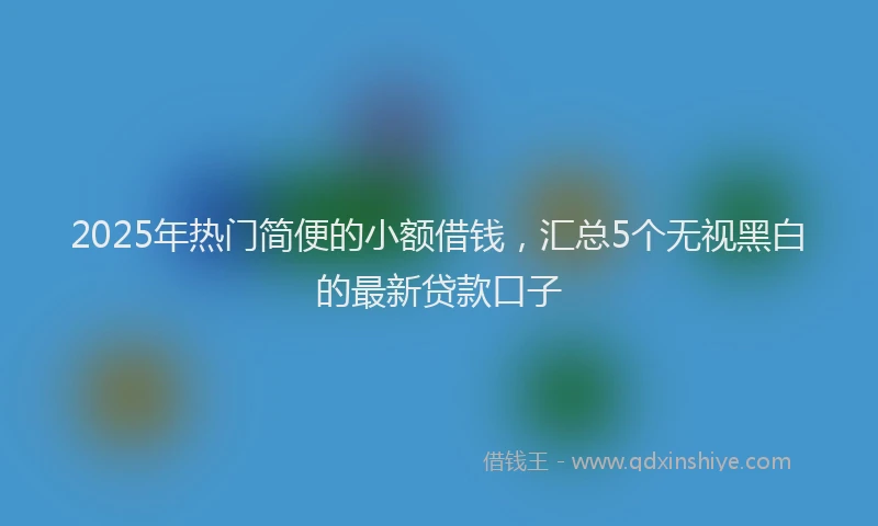 2025年热门简便的小额借钱，汇总5个无视黑白的最新贷款口子