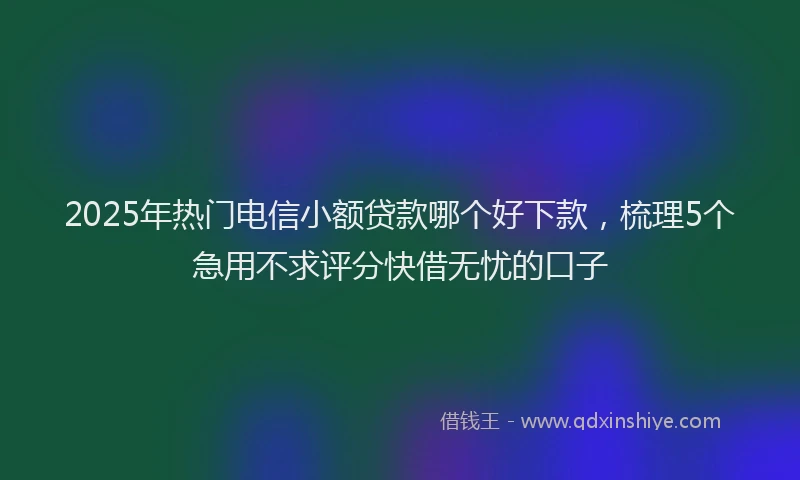 2025年热门电信小额贷款哪个好下款，梳理5个急用不求评分快借无忧的口子