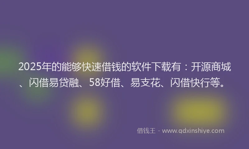 2025年的能够快速借钱的软件下载有：开源商城、闪借易贷融、58好借、易支花、闪借快行等。